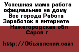 Успешная мама(работа официальная на дому) - Все города Работа » Заработок в интернете   . Нижегородская обл.,Саров г.